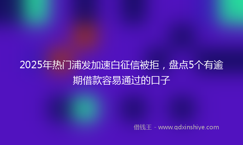2025年热门浦发加速白征信被拒，盘点5个有逾期借款容易通过的口子