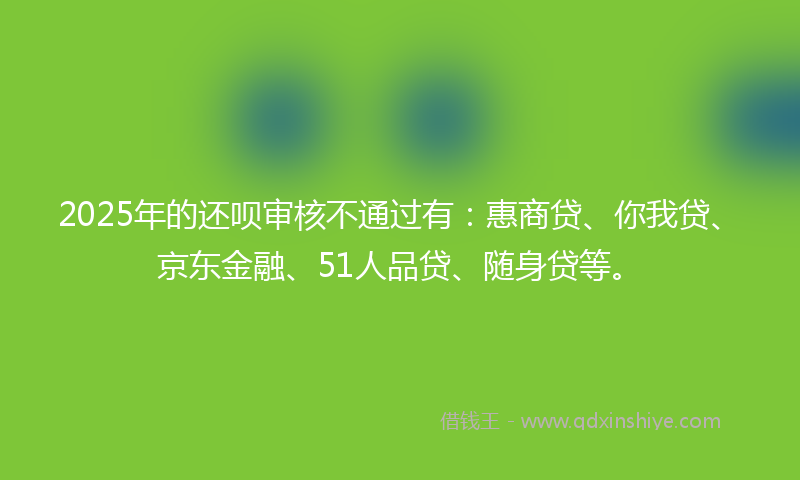 2025年的还呗审核不通过有：惠商贷、你我贷、京东金融、51人品贷、随身贷等。