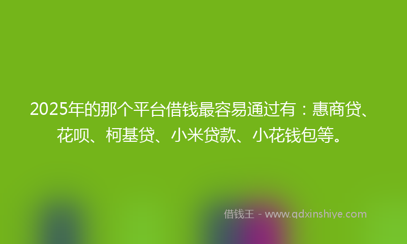 2025年的那个平台借钱最容易通过有：惠商贷、花呗、柯基贷、小米贷款、小花钱包等。