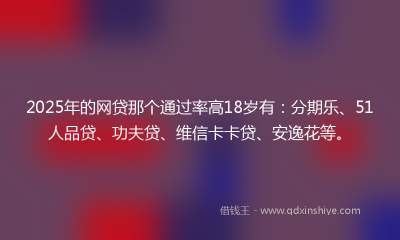 2025年的网贷那个通过率高18岁有：分期乐、51人品贷、功夫贷、维信卡卡贷、安逸花等。