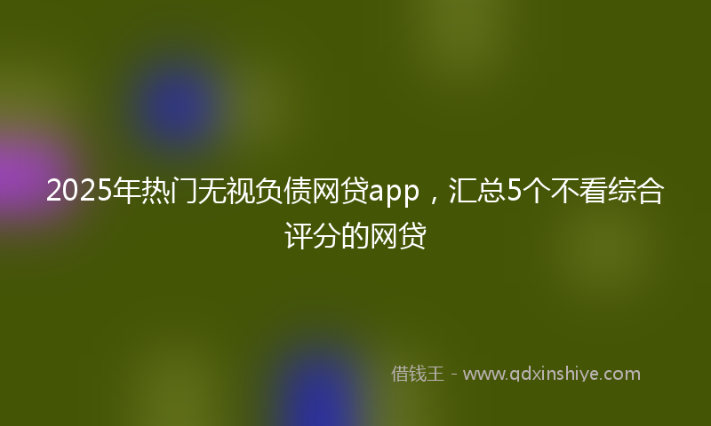 2025年热门无视负债网贷app，汇总5个不看综合评分的网贷