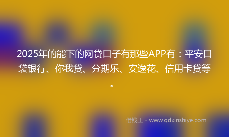 2025年的能下的网贷口子有那些APP有：平安口袋银行、你我贷、分期乐、安逸花、信用卡贷等。