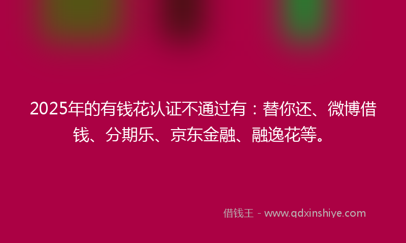 2025年的有钱花认证不通过有：替你还、微博借钱、分期乐、京东金融、融逸花等。