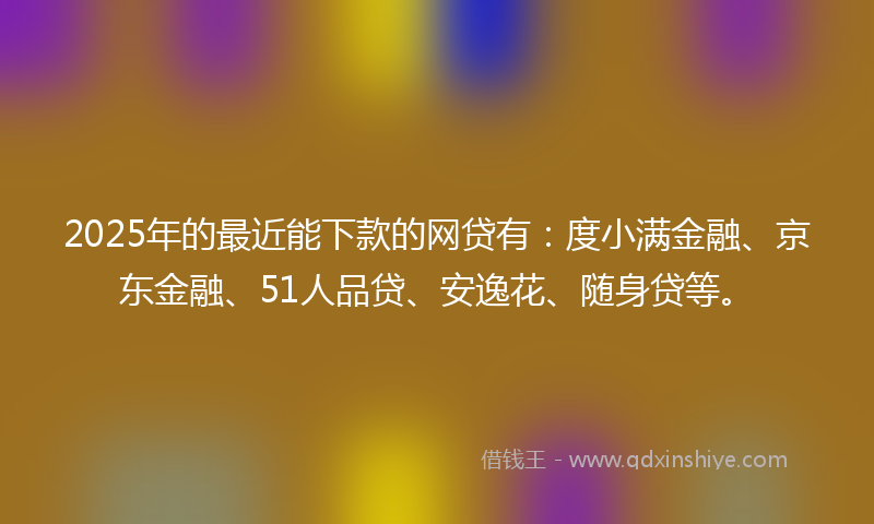 2025年的最近能下款的网贷有：度小满金融、京东金融、51人品贷、安逸花、随身贷等。