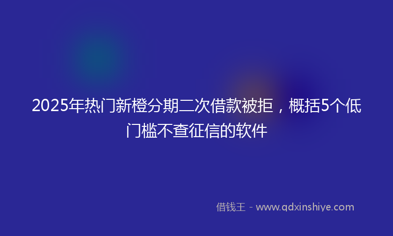 2025年热门新橙分期二次借款被拒，概括5个低门槛不查征信的软件