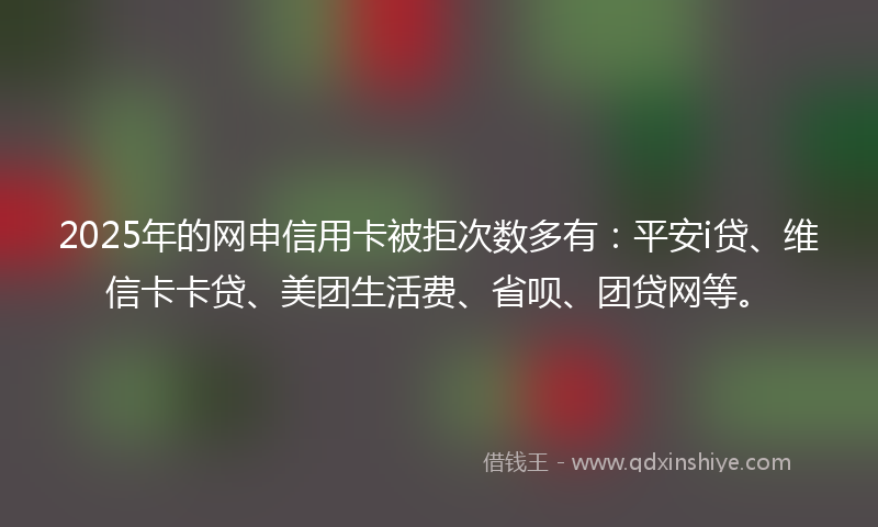2025年的网申信用卡被拒次数多有：平安i贷、维信卡卡贷、美团生活费、省呗、团贷网等。