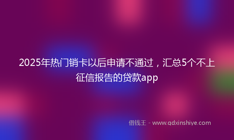 2025年热门销卡以后申请不通过，汇总5个不上征信报告的贷款app