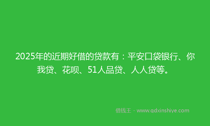 2025年的近期好借的贷款有：平安口袋银行、你我贷、花呗、51人品贷、人人贷等。
