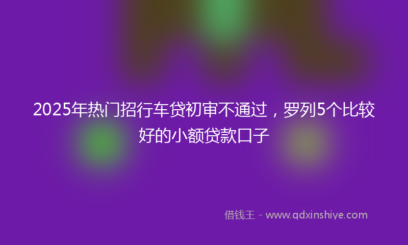 2025年热门招行车贷初审不通过，罗列5个比较好的小额贷款口子