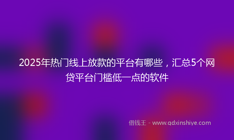 2025年热门线上放款的平台有哪些，汇总5个网贷平台门槛低一点的软件