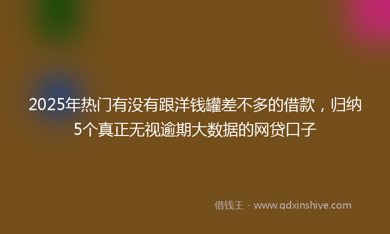 2025年热门有没有跟洋钱罐差不多的借款，归纳5个真正无视逾期大数据的网贷口子