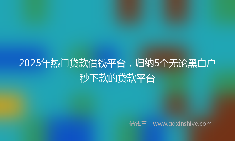 2025年热门贷款借钱平台，归纳5个无论黑白户秒下款的贷款平台