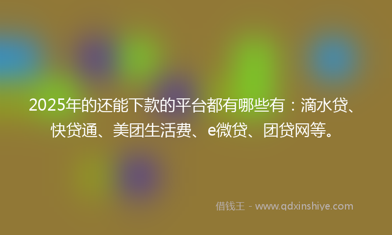 2025年的还能下款的平台都有哪些有：滴水贷、快贷通、美团生活费、e微贷、团贷网等。