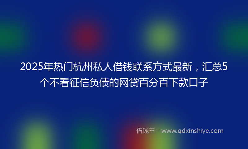 2025年热门杭州私人借钱联系方式最新，汇总5个不看征信负债的网贷百分百下款口子