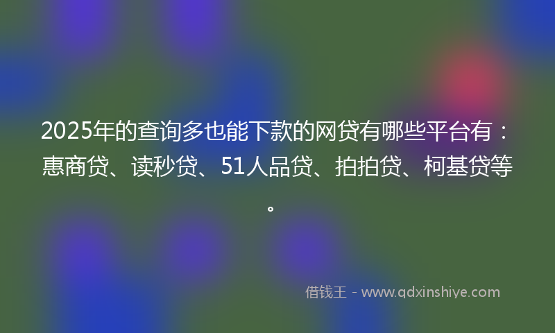 2025年的查询多也能下款的网贷有哪些平台有：惠商贷、读秒贷、51人品贷、拍拍贷、柯基贷等。