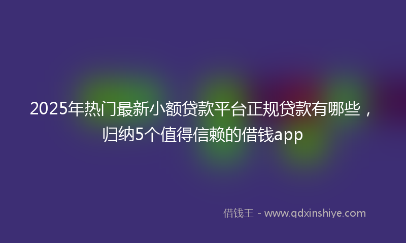 2025年热门最新小额贷款平台正规贷款有哪些，归纳5个值得信赖的借钱app