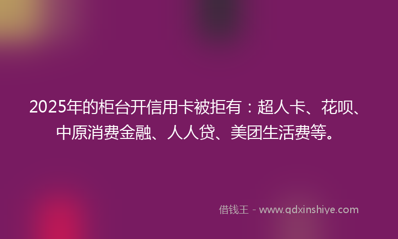 2025年的柜台开信用卡被拒有：超人卡、花呗、中原消费金融、人人贷、美团生活费等。