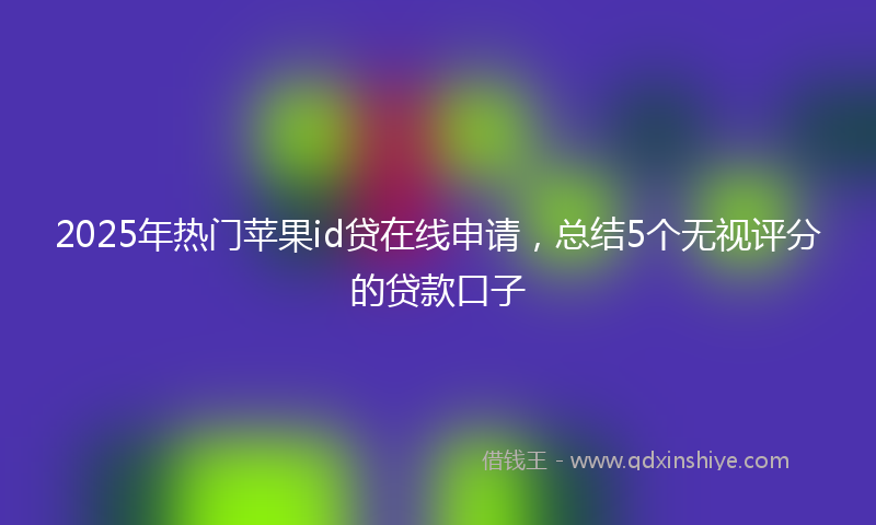 2025年热门苹果id贷在线申请，总结5个无视评分的贷款口子