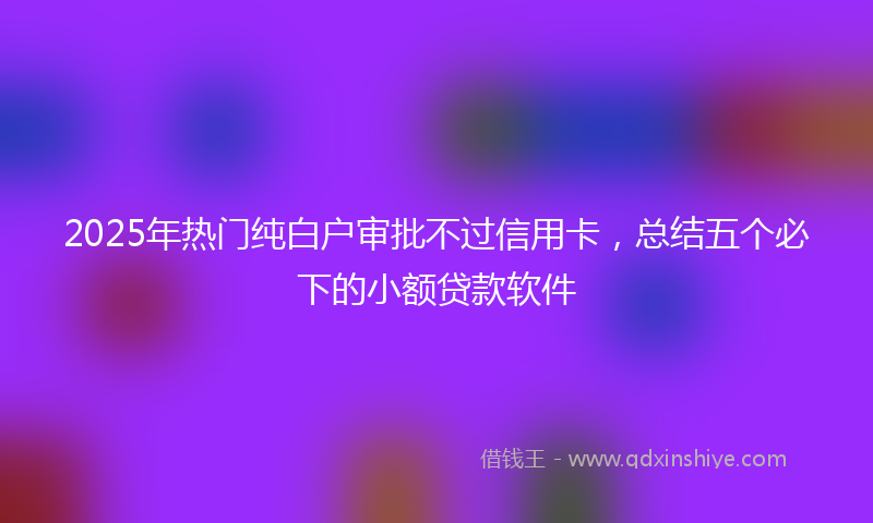 2025年热门纯白户审批不过信用卡，总结五个必下的小额贷款软件