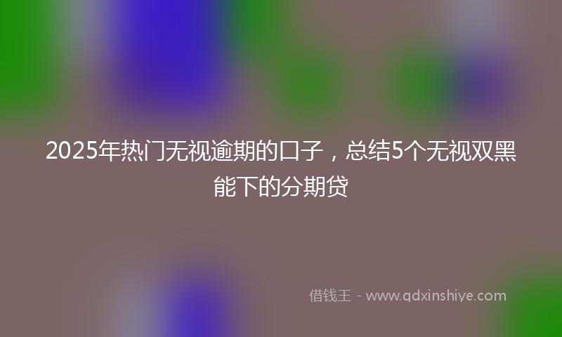 2025年热门无视逾期的口子，总结5个无视双黑能下的分期贷