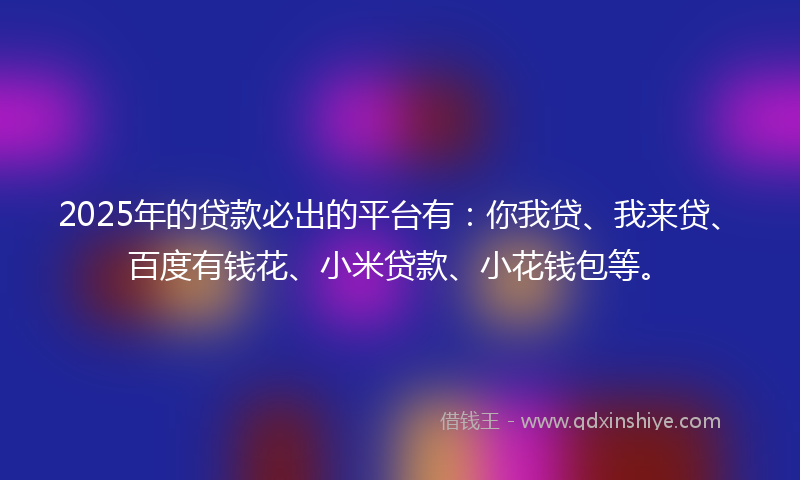 2025年的贷款必出的平台有：你我贷、我来贷、百度有钱花、小米贷款、小花钱包等。