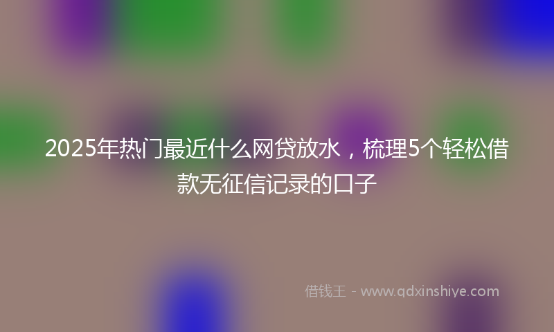 2025年热门最近什么网贷放水，梳理5个轻松借款无征信记录的口子