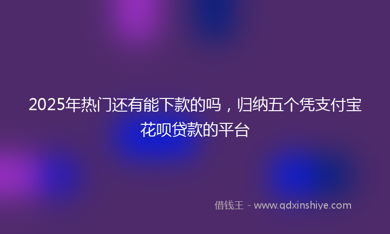 2025年热门还有能下款的吗，归纳五个凭支付宝花呗贷款的平台