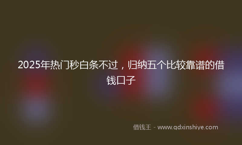 2025年热门秒白条不过，归纳五个比较靠谱的借钱口子
