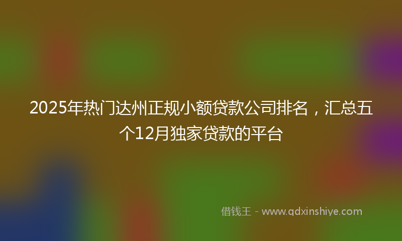 2025年热门达州正规小额贷款公司排名，汇总五个12月独家贷款的平台