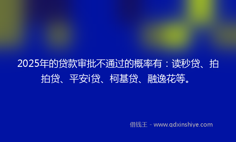 2025年的贷款审批不通过的概率有：读秒贷、拍拍贷、平安i贷、柯基贷、融逸花等。