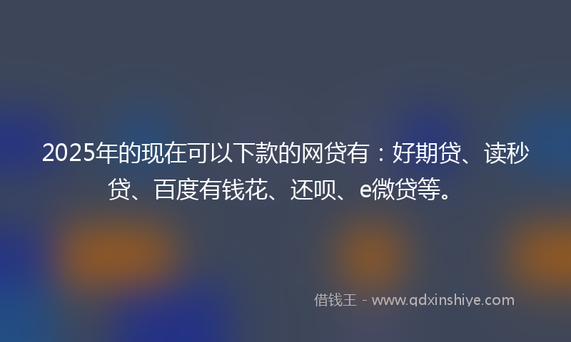 2025年的现在可以下款的网贷有：好期贷、读秒贷、百度有钱花、还呗、e微贷等。