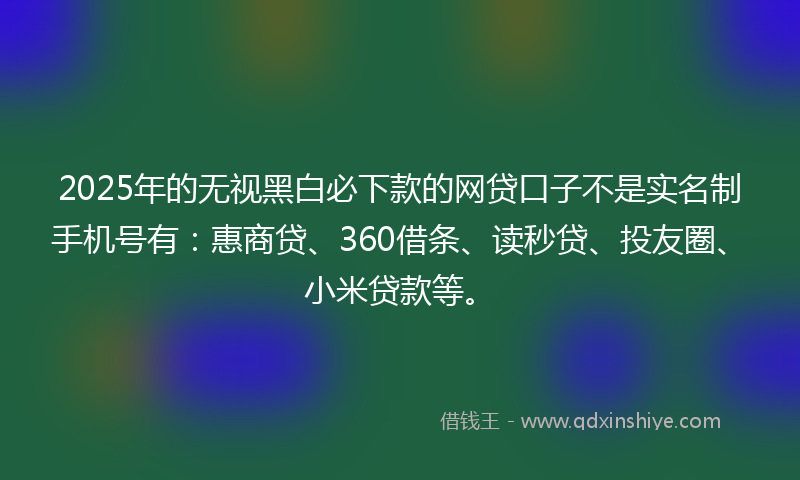 2025年的无视黑白必下款的网贷口子不是实名制手机号有：惠商贷、360借条、读秒贷、投友圈、小米贷款等。
