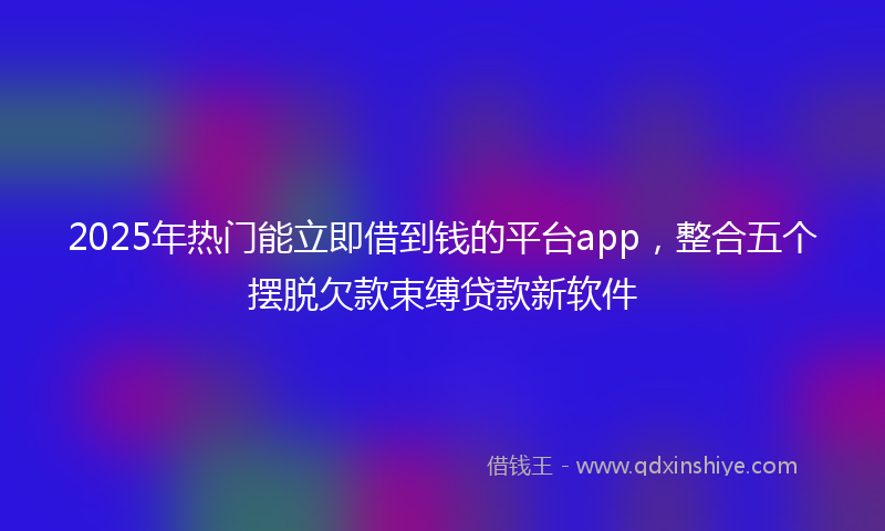 2025年热门能立即借到钱的平台app，整合五个摆脱欠款束缚贷款新软件