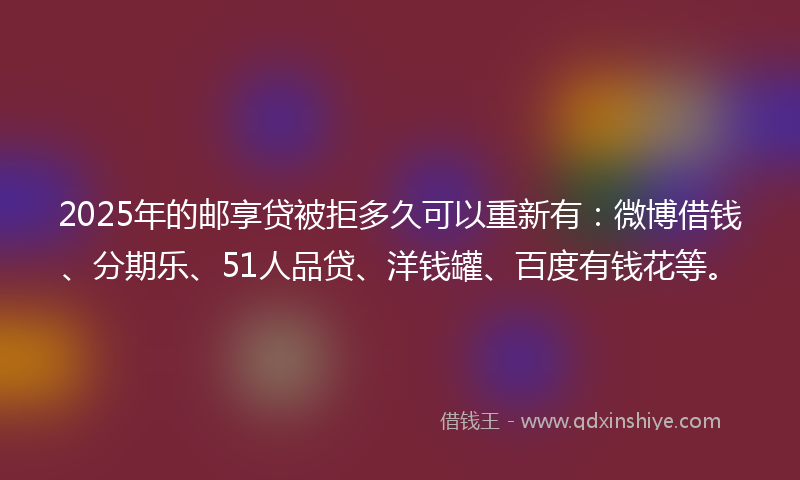 2025年的邮享贷被拒多久可以重新有：微博借钱、分期乐、51人品贷、洋钱罐、百度有钱花等。