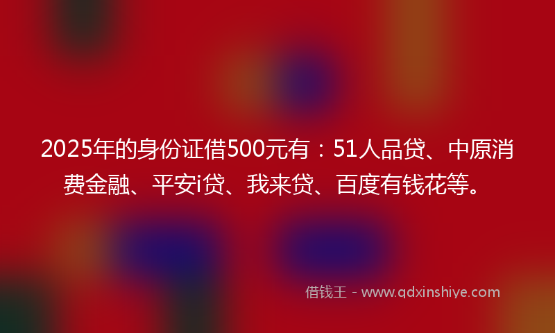 2025年的身份证借500元有：51人品贷、中原消费金融、平安i贷、我来贷、百度有钱花等。