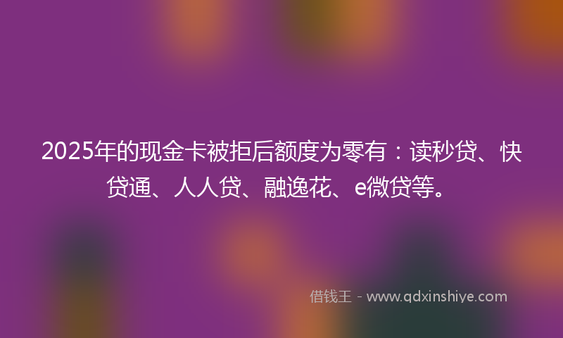 2025年的现金卡被拒后额度为零有：读秒贷、快贷通、人人贷、融逸花、e微贷等。