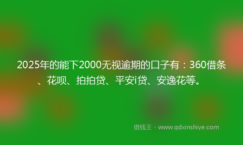 2025年的能下2000无视逾期的口子有：360借条、花呗、拍拍贷、平安i贷、安逸花等。