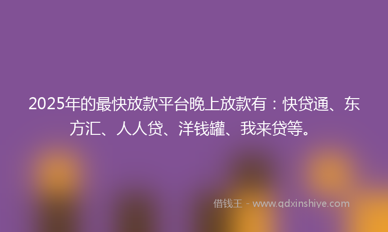 2025年的最快放款平台晚上放款有：快贷通、东方汇、人人贷、洋钱罐、我来贷等。