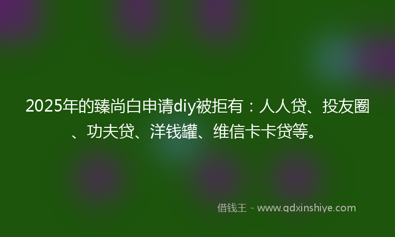 2025年的臻尚白申请diy被拒有：人人贷、投友圈、功夫贷、洋钱罐、维信卡卡贷等。