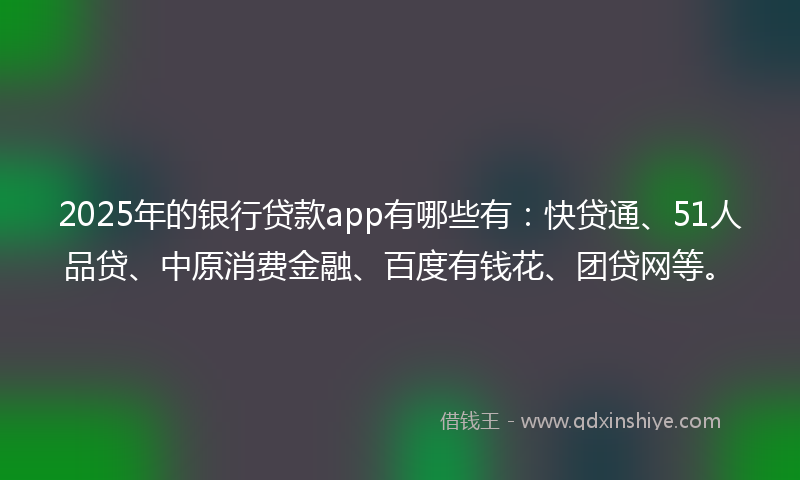 2025年的银行贷款app有哪些有：快贷通、51人品贷、中原消费金融、百度有钱花、团贷网等。