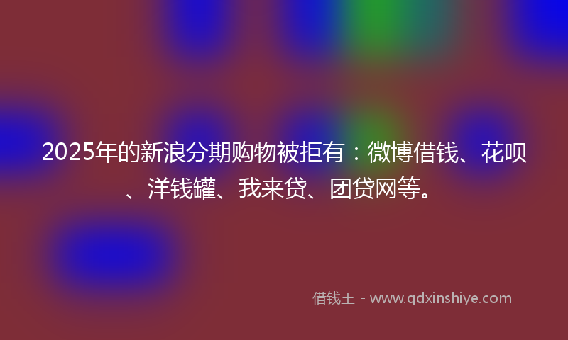 2025年的新浪分期购物被拒有：微博借钱、花呗、洋钱罐、我来贷、团贷网等。