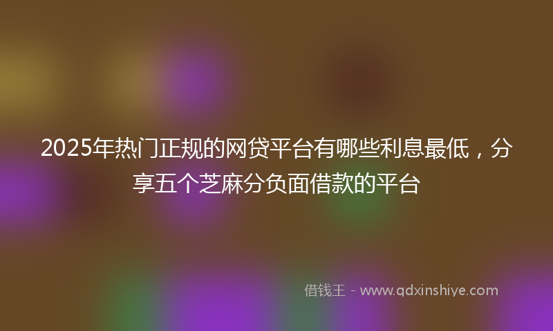 2025年热门正规的网贷平台有哪些利息最低，分享五个芝麻分负面借款的平台