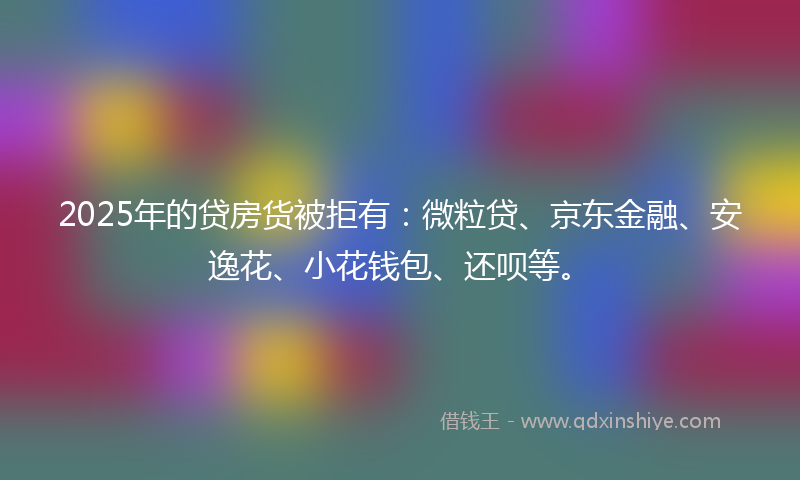 2025年的贷房货被拒有：微粒贷、京东金融、安逸花、小花钱包、还呗等。