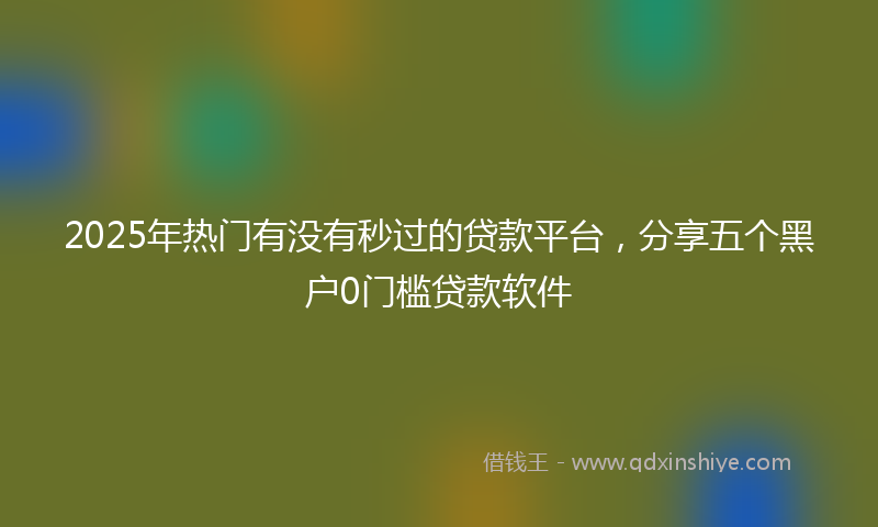 2025年热门有没有秒过的贷款平台，分享五个黑户0门槛贷款软件