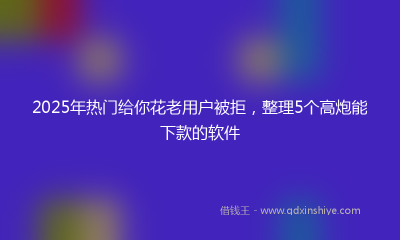 2025年热门给你花老用户被拒，整理5个高炮能下款的软件