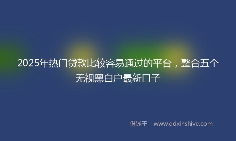 2025年热门贷款比较容易通过的平台，整合五个无视黑白户最新口子