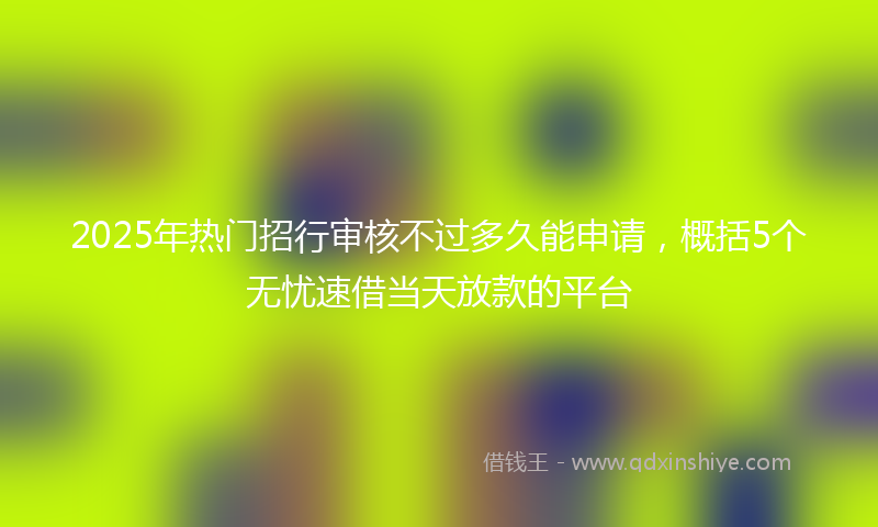 2025年热门招行审核不过多久能申请，概括5个无忧速借当天放款的平台