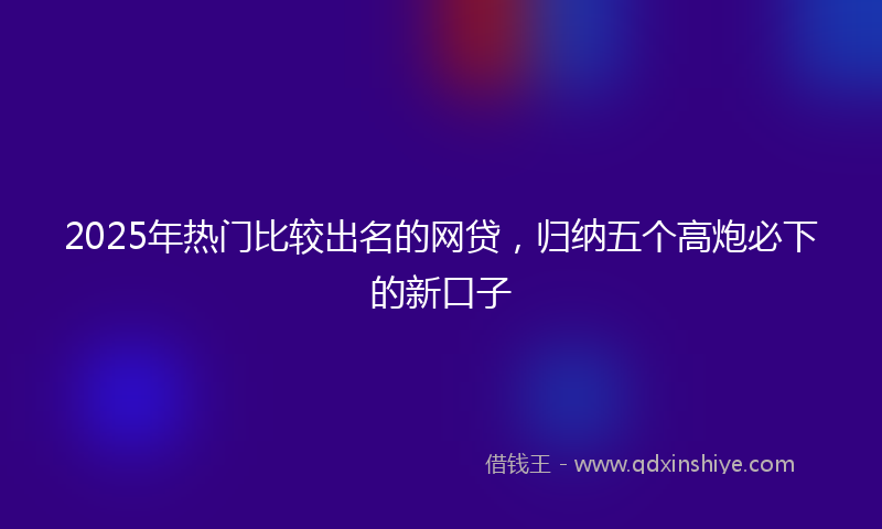 2025年热门比较出名的网贷，归纳五个高炮必下的新口子