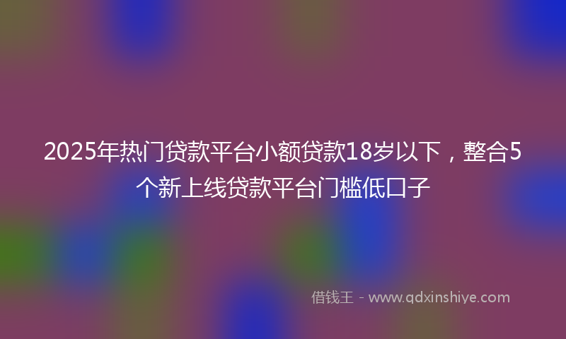 2025年热门贷款平台小额贷款18岁以下，整合5个新上线贷款平台门槛低口子