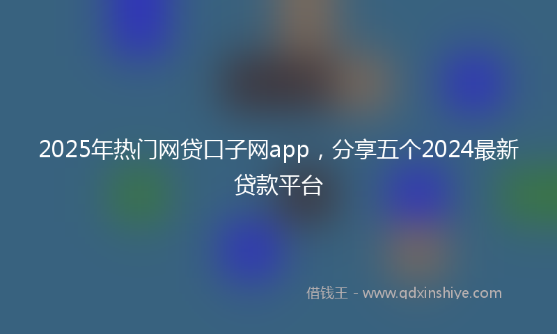 2025年热门网贷口子网app，分享五个2024最新贷款平台